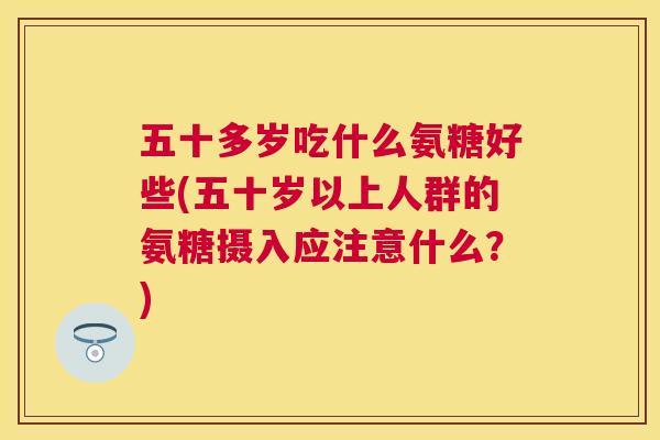 五十多岁吃什么氨糖好些(五十岁以上人群的氨糖摄入应注意什么？)