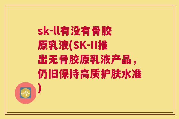 sk-ll有没有骨胶原乳液(SK-II推出无骨胶原乳液产品，仍旧保持高质护肤水准)