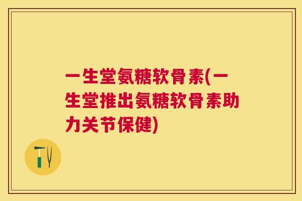 一生堂氨糖软骨素(一生堂推出氨糖软骨素助力关节保健)