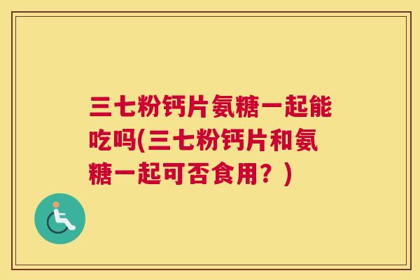 三七粉钙片氨糖一起能吃吗(三七粉钙片和氨糖一起可否食用？)