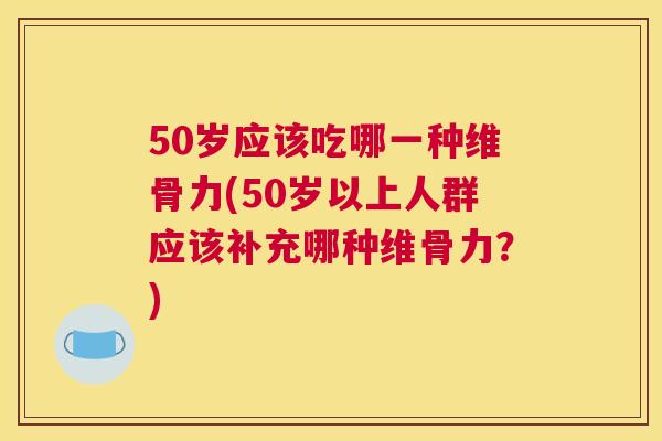 50岁应该吃哪一种维骨力(50岁以上人群应该补充哪种维骨力？)