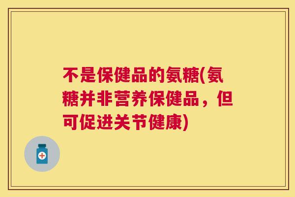 不是保健品的氨糖(氨糖并非营养保健品，但可促进关节健康)