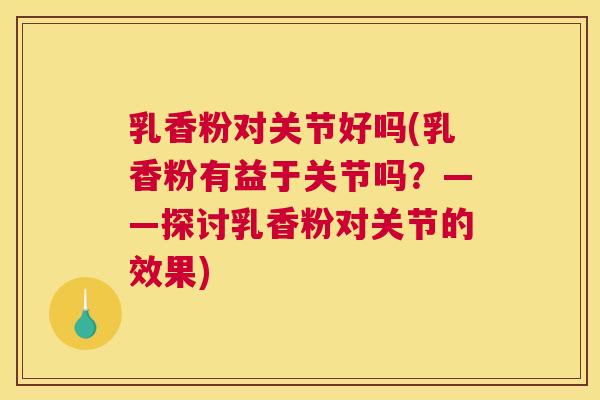 乳香粉对关节好吗(乳香粉有益于关节吗？——探讨乳香粉对关节的效果)