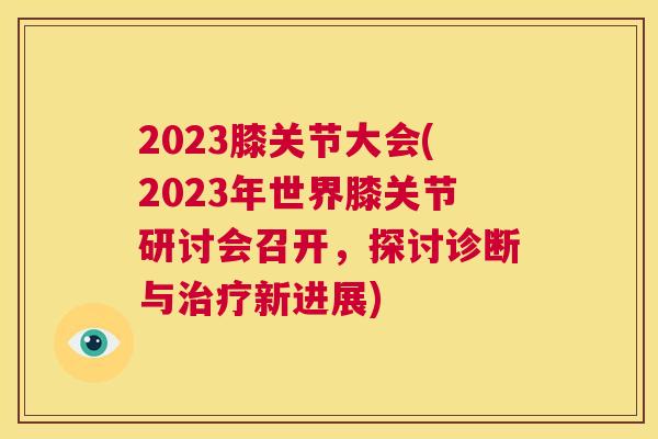 2023膝关节大会(2023年世界膝关节研讨会召开，探讨诊断与治疗新进展)