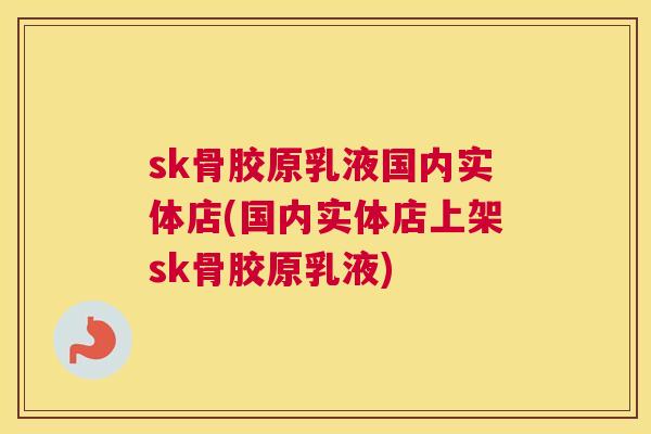 sk骨胶原乳液国内实体店(国内实体店上架sk骨胶原乳液)