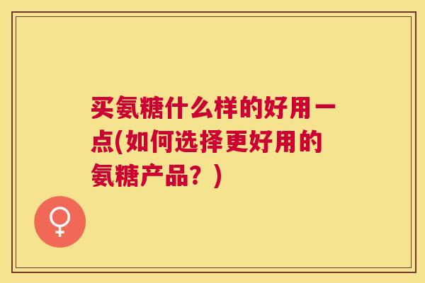 买氨糖什么样的好用一点(如何选择更好用的氨糖产品？)