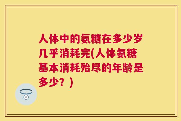 人体中的氨糖在多少岁几乎消耗完(人体氨糖基本消耗殆尽的年龄是多少？)