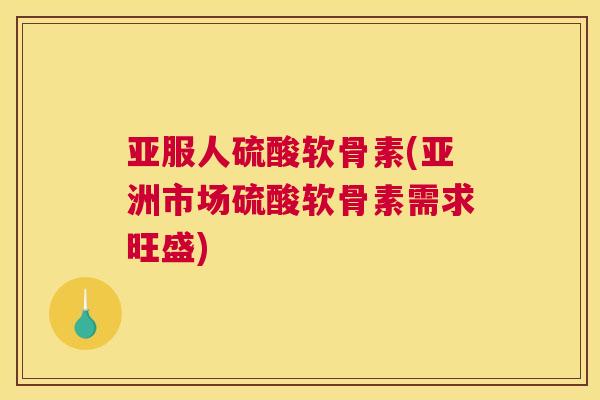 亚服人硫酸软骨素(亚洲市场硫酸软骨素需求旺盛)