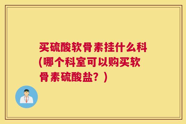 买硫酸软骨素挂什么科(哪个科室可以购买软骨素硫酸盐？)