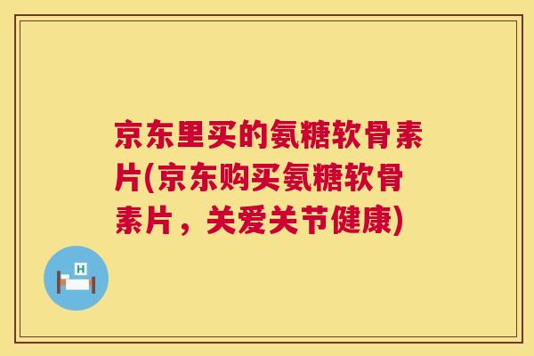 京东里买的氨糖软骨素片(京东购买氨糖软骨素片，关爱关节健康)