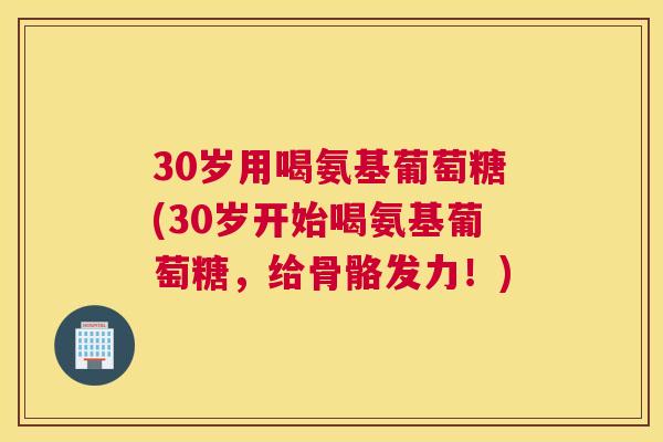 30岁用喝氨基葡萄糖(30岁开始喝氨基葡萄糖，给骨骼发力！)