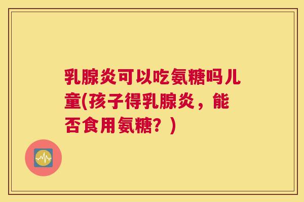 乳腺炎可以吃氨糖吗儿童(孩子得乳腺炎，能否食用氨糖？)