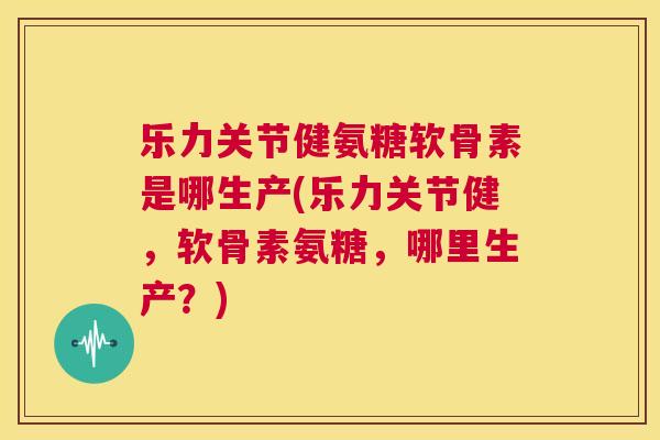 乐力关节健氨糖软骨素是哪生产(乐力关节健，软骨素氨糖，哪里生产？)