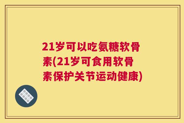 21岁可以吃氨糖软骨素(21岁可食用软骨素保护关节运动健康)