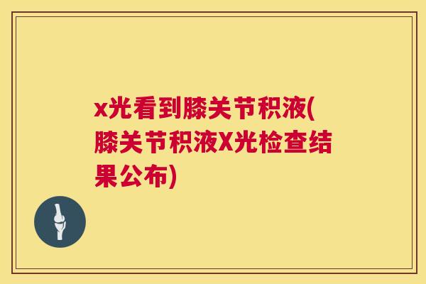 x光看到膝关节积液(膝关节积液X光检查结果公布) x光看到膝关节积液(膝关节积液X光检查结果公布)
