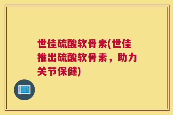 世佳硫酸软骨素(世佳推出硫酸软骨素，助力关节保健)