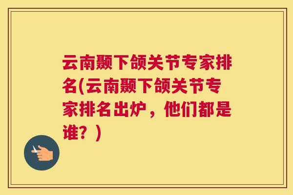 云南颞下颌关节专家排名(云南颞下颌关节专家排名出炉，他们都是谁？)