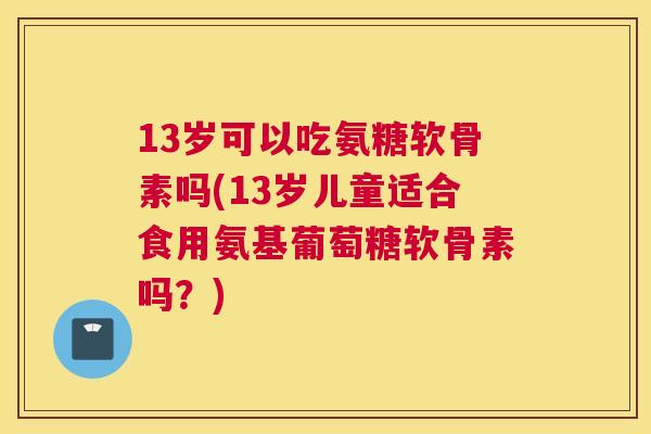 13岁可以吃氨糖软骨素吗(13岁儿童适合食用氨基葡萄糖软骨素吗？)