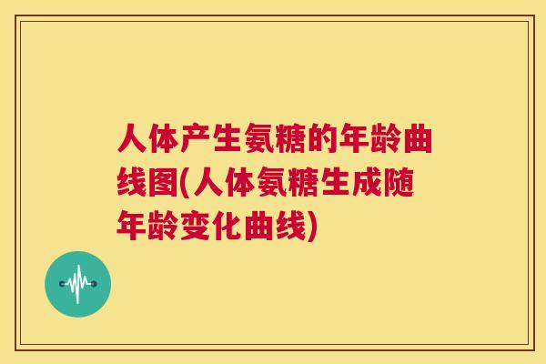 人体产生氨糖的年龄曲线图(人体氨糖生成随年龄变化曲线)