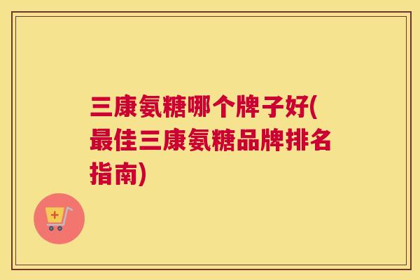 三康氨糖哪个牌子好(最佳三康氨糖品牌排名指南)