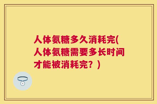 人体氨糖多久消耗完(人体氨糖需要多长时间才能被消耗完？)