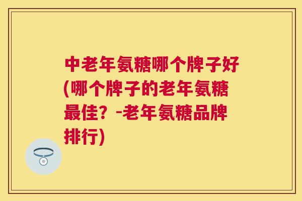 中老年氨糖哪个牌子好(哪个牌子的老年氨糖最佳？-老年氨糖品牌排行)