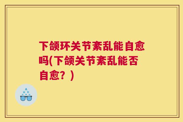 下颌环关节紊乱能自愈吗(下颌关节紊乱能否自愈？)