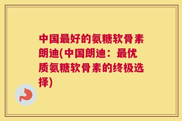 中国最好的氨糖软骨素朗迪(中国朗迪：最优质氨糖软骨素的终极选择)
