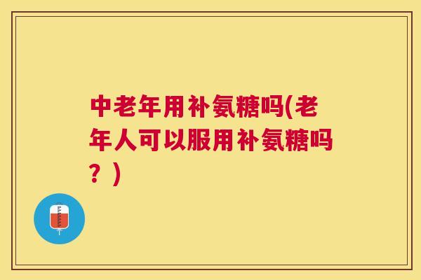 中老年用补氨糖吗(老年人可以服用补氨糖吗？)