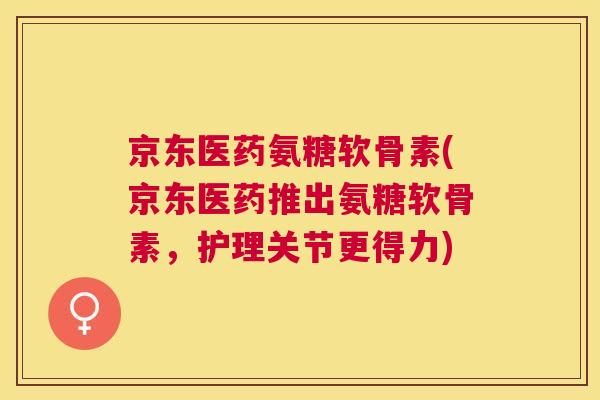 京东医药氨糖软骨素(京东医药推出氨糖软骨素，护理关节更得力)