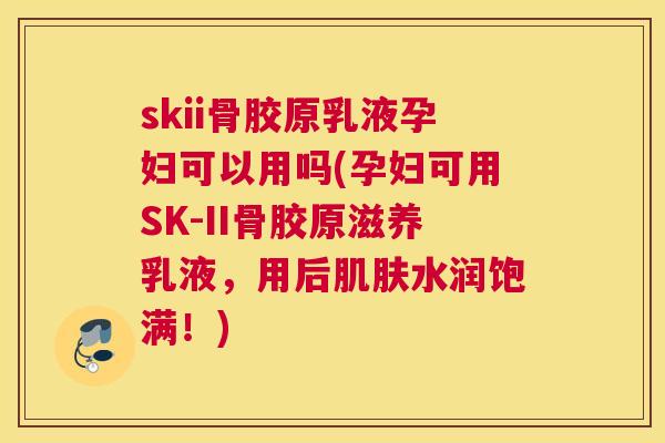 skii骨胶原乳液孕妇可以用吗(孕妇可用SK-II骨胶原滋养乳液，用后肌肤水润饱满！)