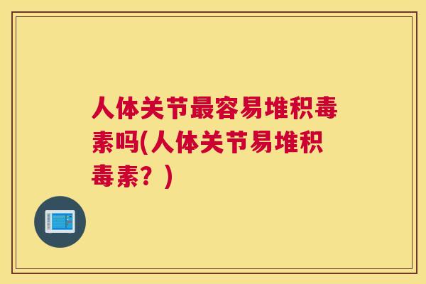 人体关节最容易堆积毒素吗(人体关节易堆积毒素？)