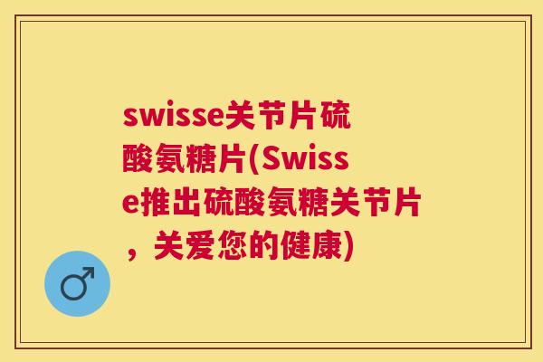 swisse关节片硫酸氨糖片(Swisse推出硫酸氨糖关节片，关爱您的健康)