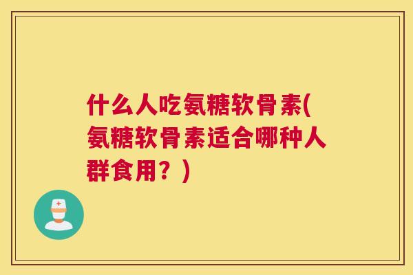 什么人吃氨糖软骨素(氨糖软骨素适合哪种人群食用？)