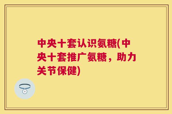 中央十套认识氨糖(中央十套推广氨糖，助力关节保健)