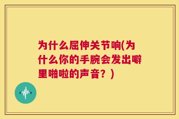 为什么屈伸关节响(为什么你的手腕会发出噼里啪啦的声音？)
