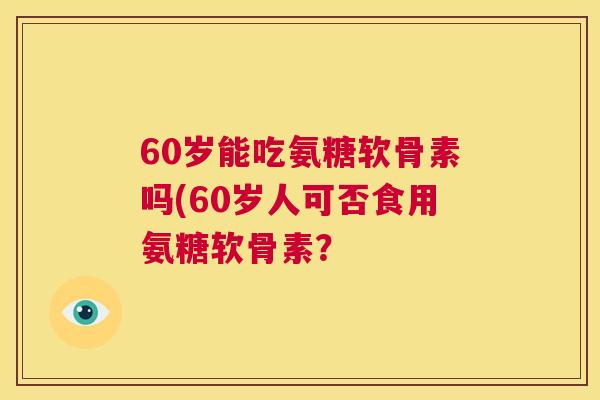 60岁能吃氨糖软骨素吗(60岁人可否食用氨糖软骨素？