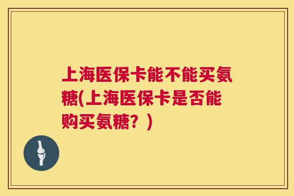 上海医保卡能不能买氨糖(上海医保卡是否能购买氨糖？)