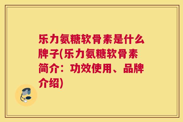 乐力氨糖软骨素是什么牌子(乐力氨糖软骨素简介：功效使用、品牌介绍)