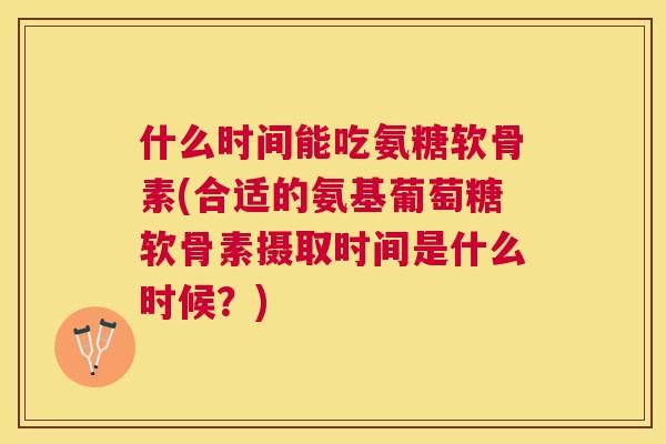 什么时间能吃氨糖软骨素(合适的氨基葡萄糖软骨素摄取时间是什么时候？)