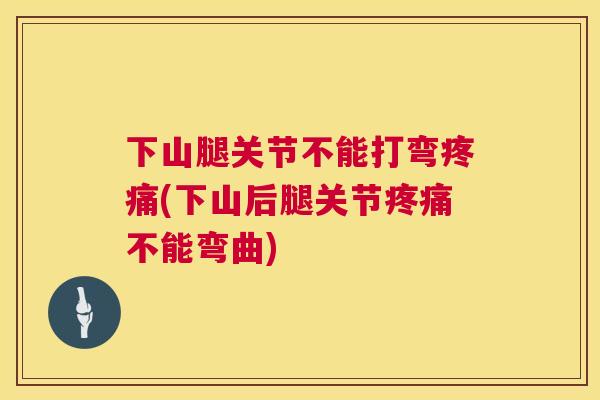 下山腿关节不能打弯疼痛(下山后腿关节疼痛不能弯曲)