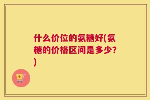 什么价位的氨糖好(氨糖的价格区间是多少？)