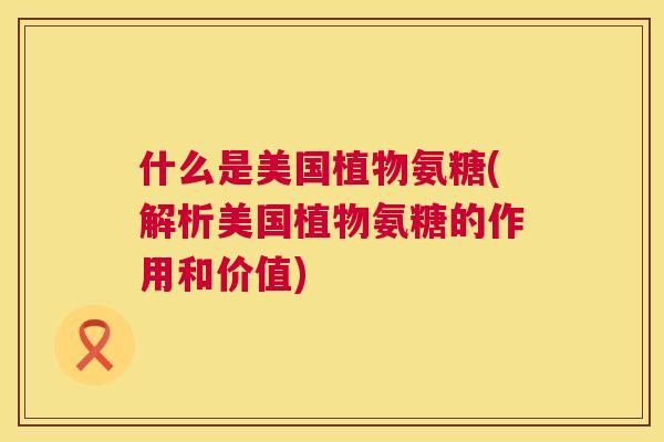 什么是美国植物氨糖(解析美国植物氨糖的作用和价值)