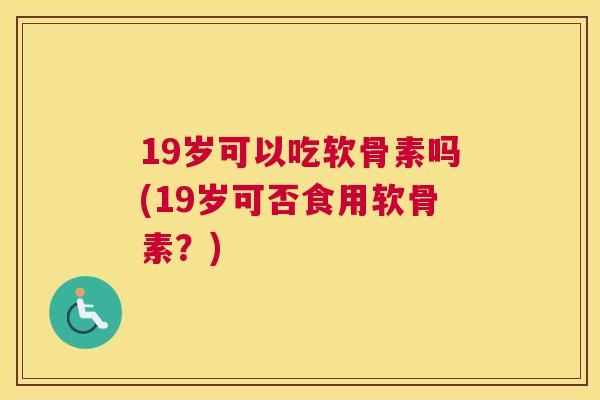 19岁可以吃软骨素吗(19岁可否食用软骨素？)
