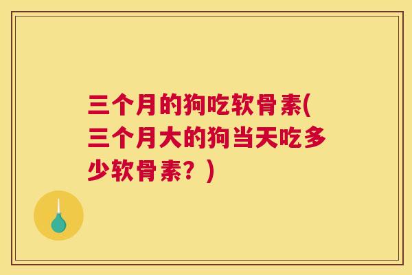 三个月的狗吃软骨素(三个月大的狗当天吃多少软骨素？)