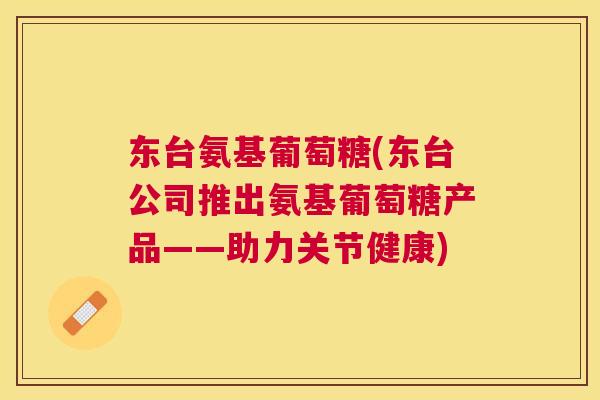 东台氨基葡萄糖(东台公司推出氨基葡萄糖产品——助力关节健康)