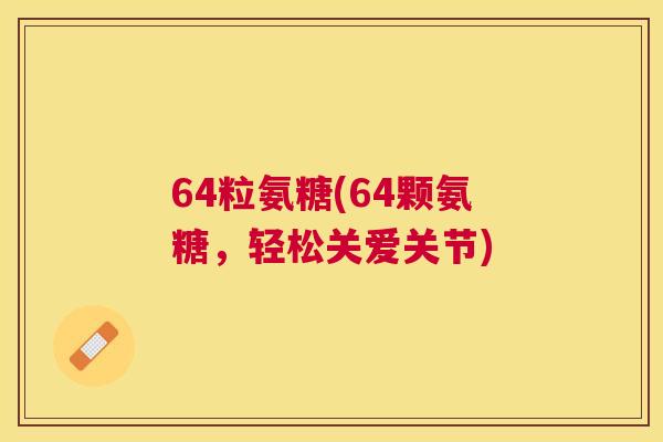 64粒氨糖(64颗氨糖，轻松关爱关节)