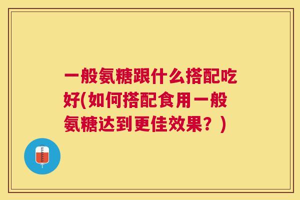 一般氨糖跟什么搭配吃好(如何搭配食用一般氨糖达到更佳效果？)