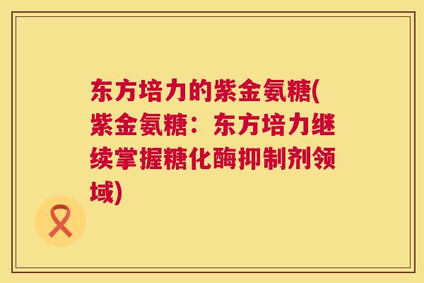 东方培力的紫金氨糖(紫金氨糖:东方培力继续掌握糖化酶抑制剂领域)