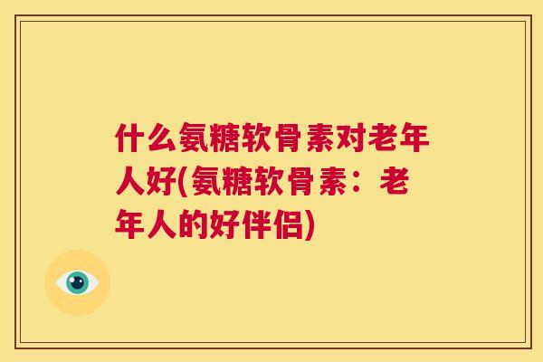 什么氨糖软骨素对老年人好(氨糖软骨素：老年人的好伴侣)